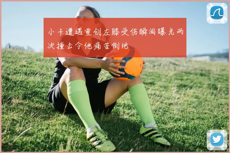 小卡遭遇重创左膝受伤瞬间曝光两次撞击令他痛苦倒地