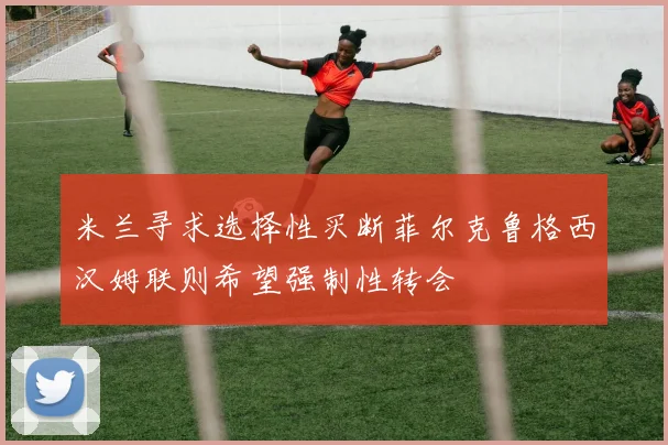 米兰寻求选择性买断菲尔克鲁格西汉姆联则希望强制性转会