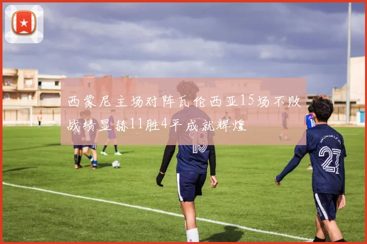 西蒙尼主场对阵瓦伦西亚15场不败战绩显赫11胜4平成就辉煌