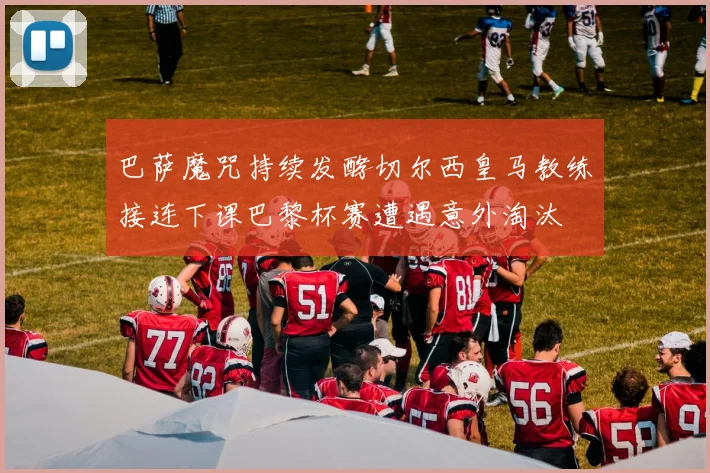 巴萨魔咒持续发酵切尔西皇马教练接连下课巴黎杯赛遭遇意外淘汰