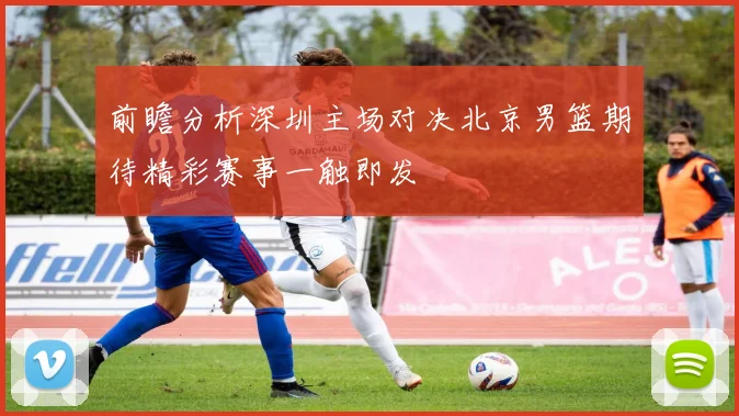 前瞻分析深圳主场对决北京男篮期待精彩赛事一触即发