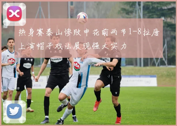 热身赛泰山惨败申花前两节1-8拉唐上演帽子戏法展现强大实力