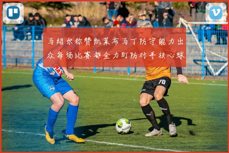 马绍尔称赞凯莱布马丁防守能力出众每场比赛都全力盯防对手核心球员