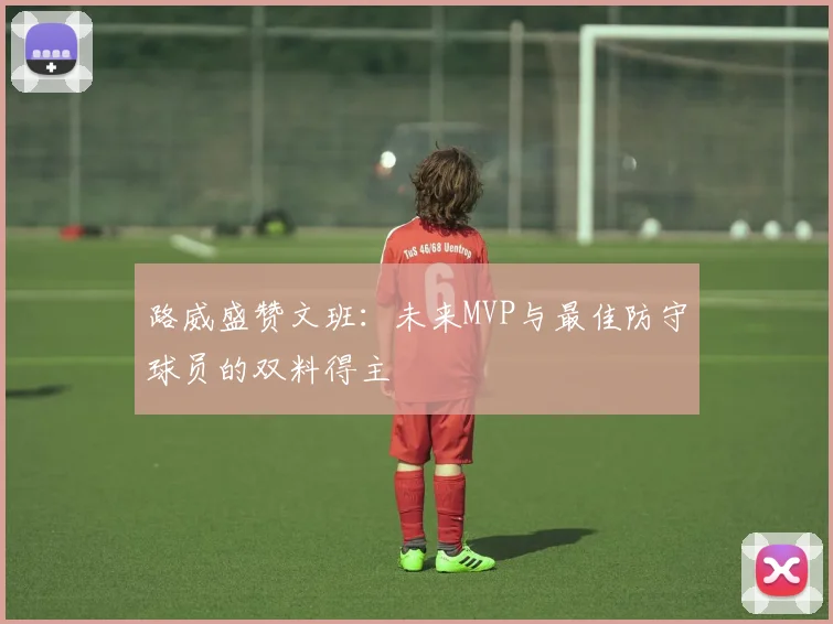 路威盛赞文班：未来MVP与最佳防守球员的双料得主
