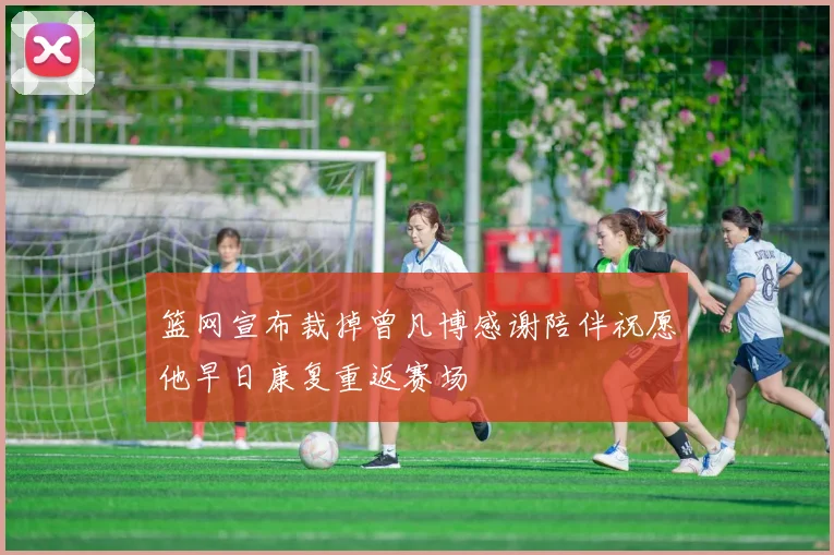篮网宣布裁掉曾凡博感谢陪伴祝愿他早日康复重返赛场