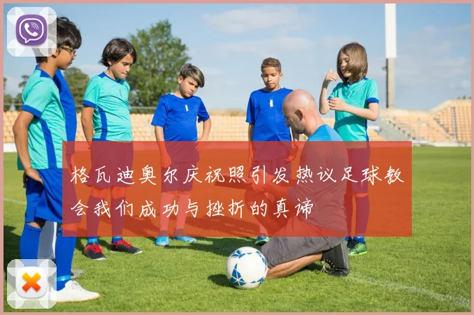 格瓦迪奥尔庆祝照引发热议足球教会我们成功与挫折的真谛