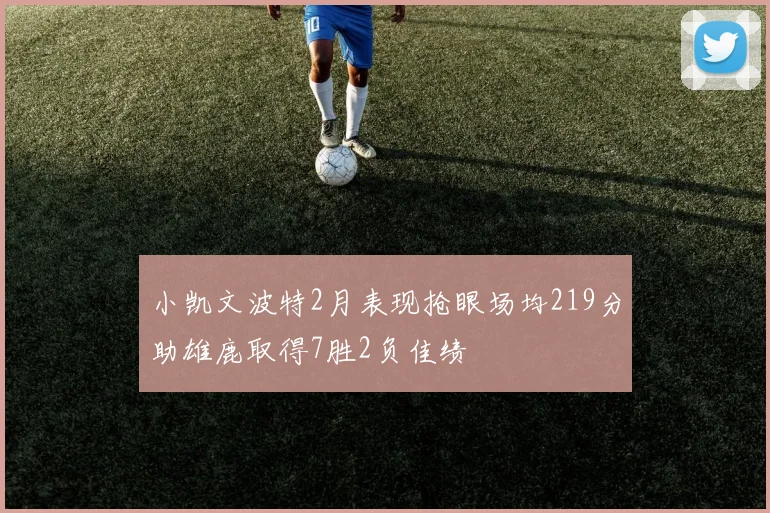 小凯文波特2月表现抢眼场均219分助雄鹿取得7胜2负佳绩