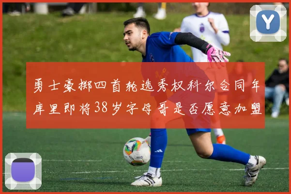 勇士豪掷四首轮选秀权科尔合同年库里即将38岁字母哥是否愿意加盟勇士