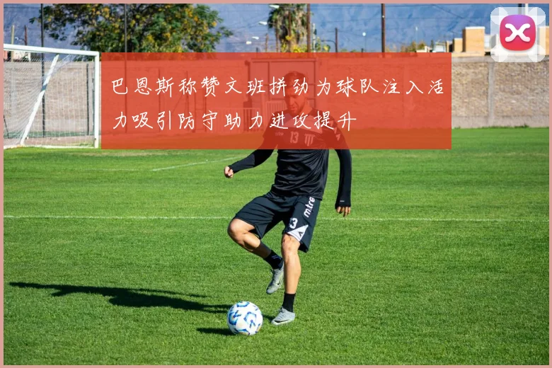 巴恩斯称赞文班拼劲为球队注入活力吸引防守助力进攻提升