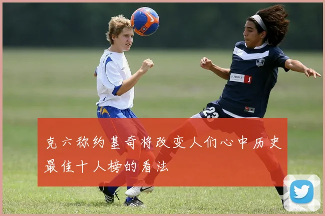 克六称约基奇将改变人们心中历史最佳十人榜的看法