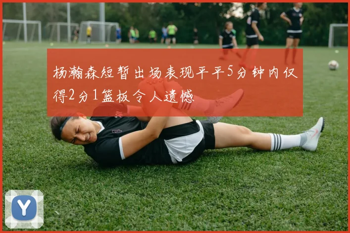 杨瀚森短暂出场表现平平5分钟内仅得2分1篮板令人遗憾