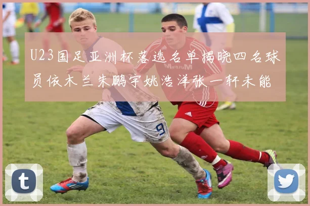 U23国足亚洲杯落选名单揭晓四名球员依木兰朱鹏宇姚浩洋张一轩未能入选