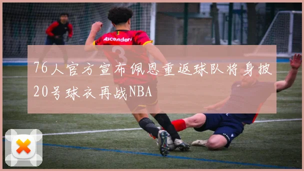76人官方宣布佩恩重返球队将身披20号球衣再战NBA