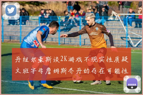 丹纽尔豪斯谈2K游戏不现实性质疑文班字母詹姆斯乔丹的存在可能性