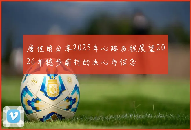 唐佳丽分享2025年心路历程展望2026年稳步前行的决心与信念