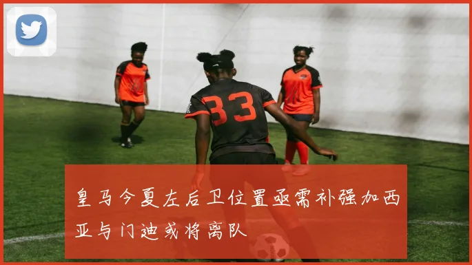 皇马今夏左后卫位置亟需补强加西亚与门迪或将离队