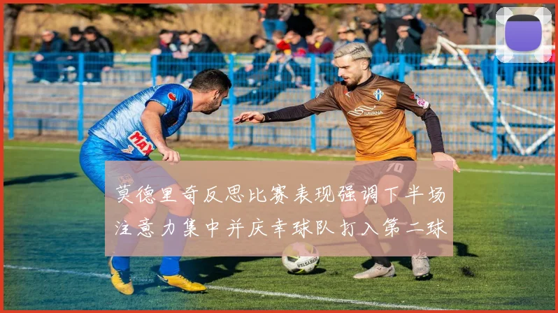 莫德里奇反思比赛表现强调下半场注意力集中并庆幸球队打入第二球