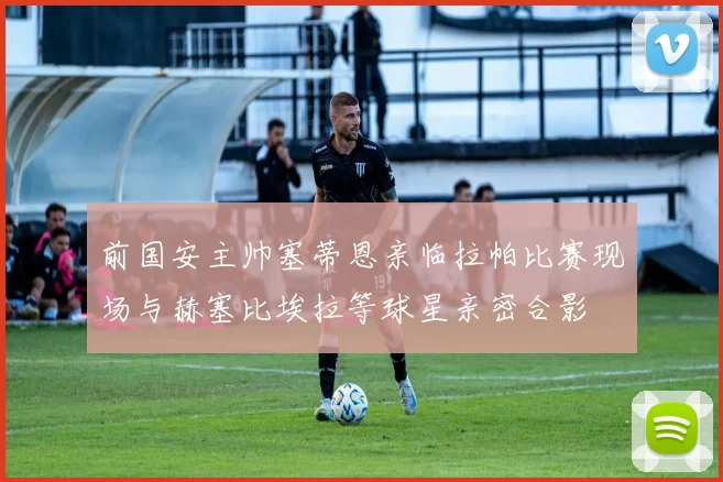 前国安主帅塞蒂恩亲临拉帕比赛现场与赫塞比埃拉等球星亲密合影