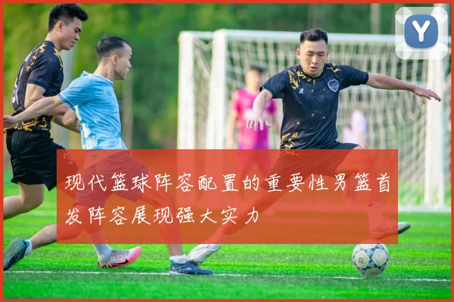 现代篮球阵容配置的重要性男篮首发阵容展现强大实力