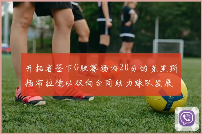 开拓者签下G联赛场均20分的克里斯扬布拉德以双向合同助力球队发展