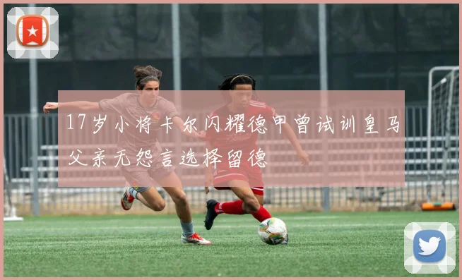 17岁小将卡尔闪耀德甲曾试训皇马父亲无怨言选择留德