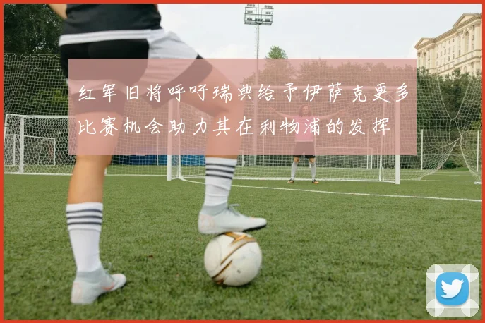 红军旧将呼吁瑞典给予伊萨克更多比赛机会助力其在利物浦的发挥