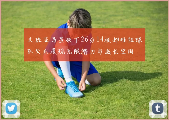 文班亚马虽砍下26分14板却难阻球队失利展现无限潜力与成长空间
