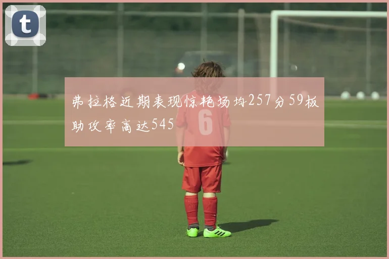 弗拉格近期表现惊艳场均257分59板助攻率高达545