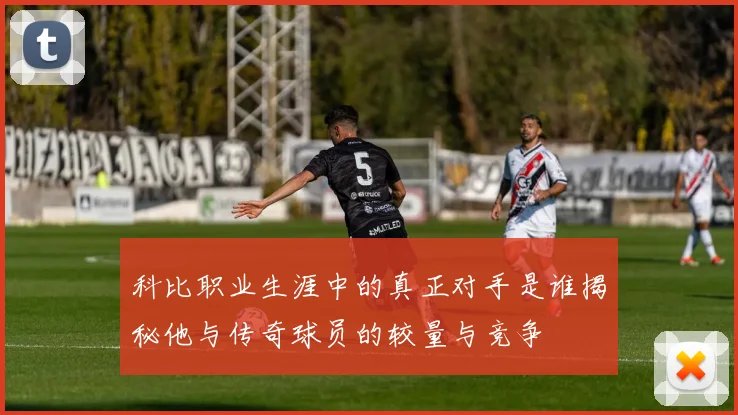 科比职业生涯中的真正对手是谁揭秘他与传奇球员的较量与竞争