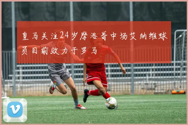皇马关注24岁摩洛哥中场艾纳维球员目前效力于罗马