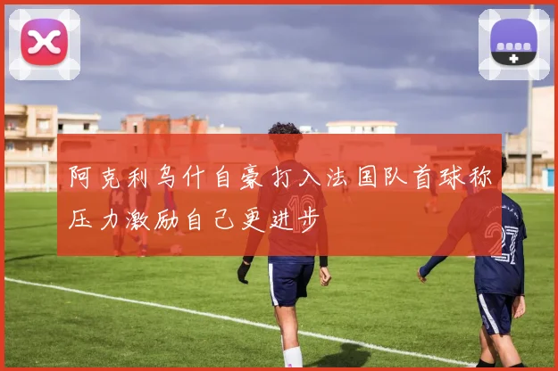 阿克利乌什自豪打入法国队首球称压力激励自己更进步