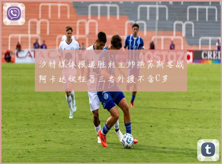 沙特媒体报道胜利主帅热苏斯客战阿卡达仅征召三名外援不含C罗