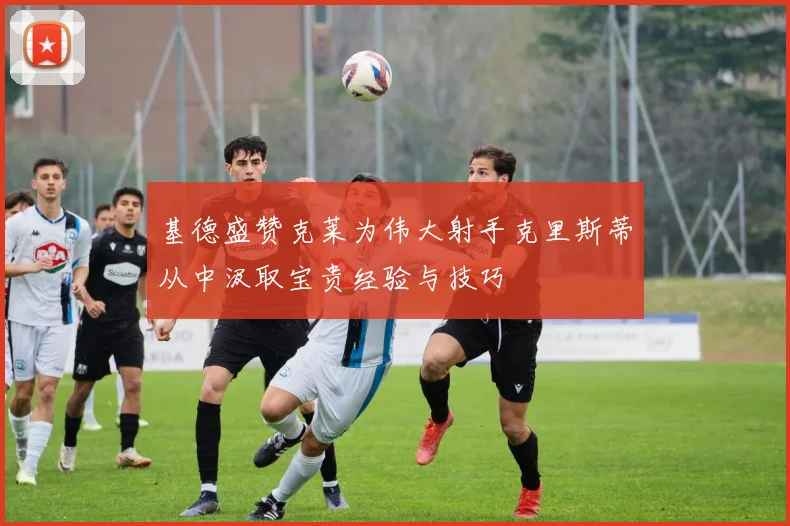 基德盛赞克莱为伟大射手克里斯蒂从中汲取宝贵经验与技巧