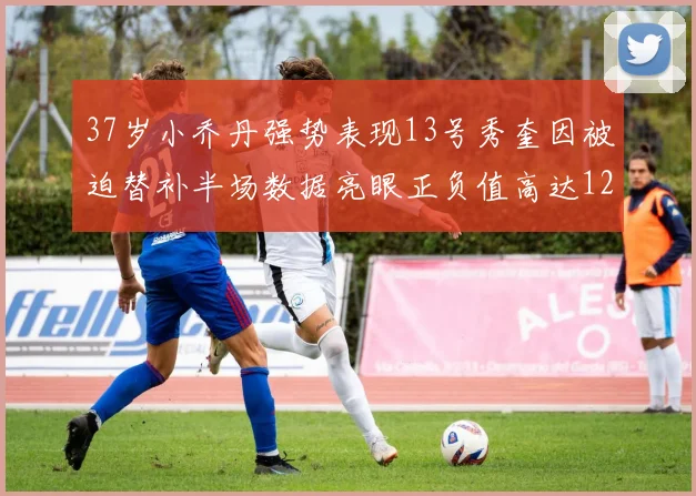 37岁小乔丹强势表现13号秀奎因被迫替补半场数据亮眼正负值高达12