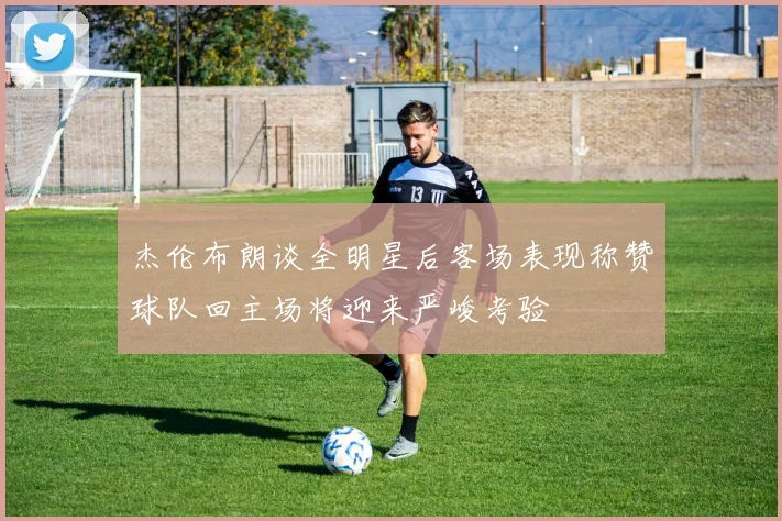 杰伦布朗谈全明星后客场表现称赞球队回主场将迎来严峻考验