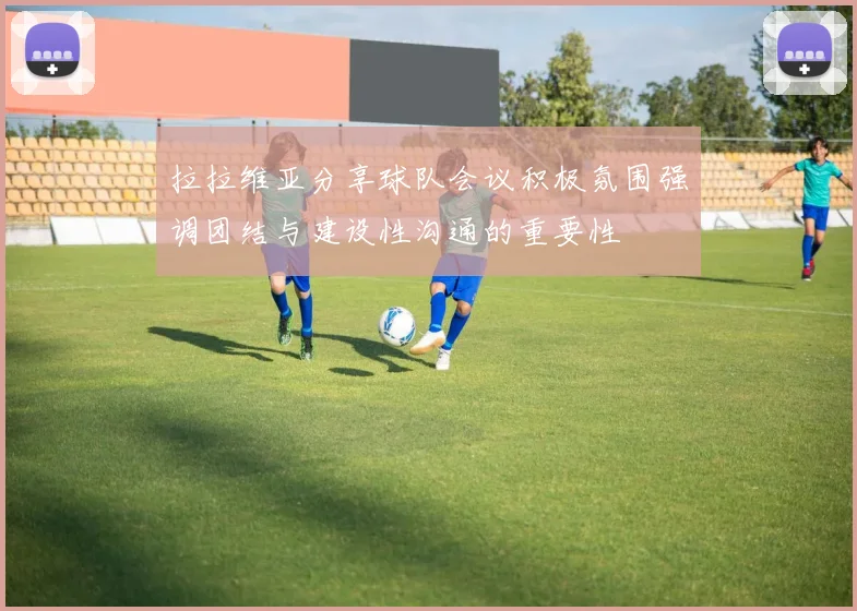 拉拉维亚分享球队会议积极氛围强调团结与建设性沟通的重要性