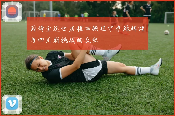 周琦全运会历程回顾辽宁夺冠辉煌与四川新挑战的交织