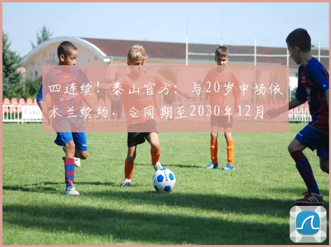 四连续！泰山官方：与20岁中场依木兰续约，合同期至2030年12月
