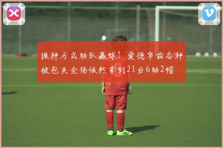 换种方式助队赢球！爱德华兹各种被包夹全场依然拿到21分6助2帽