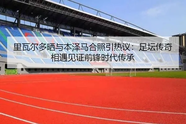 里瓦尔多晒与本泽马合照引热议:足坛传奇相遇见证前锋时代传承